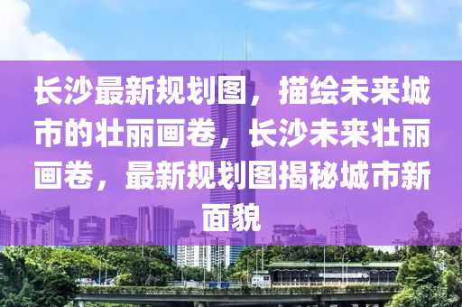 长沙最新规划图，描绘未来城市的壮丽画卷，长沙未来壮丽画卷，最新规划图揭秘城市新面貌