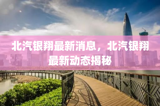 北汽银翔最新消息，北汽银翔最新动态揭秘