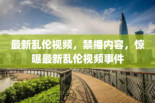 最新乱伦视频，禁播内容，惊曝最新乱伦视频事件