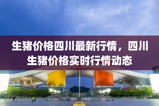 生猪价格四川最新行情，四川生猪价格实时行情动态