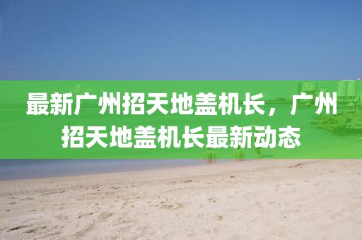 最新广州招天地盖机长，广州招天地盖机长最新动态
