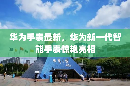 华为手表最新，华为新一代智能手表惊艳亮相