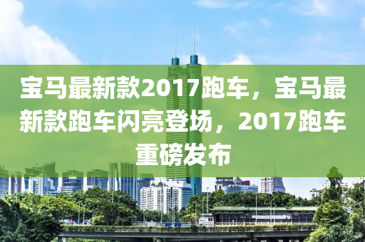 宝马最新款2017跑车，宝马最新款跑车闪亮登场，2017跑车重磅发布