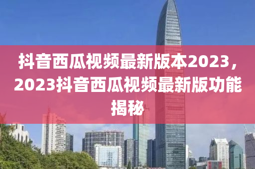抖音西瓜视频最新版本2023，2023抖音西瓜视频最新版功能揭秘