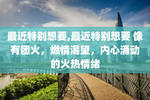 最近特别想要,最近特别想要 像有团火，燃情渴望，内心涌动的火热情绪