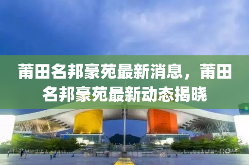 莆田名邦豪苑最新消息，莆田名邦豪苑最新动态揭晓