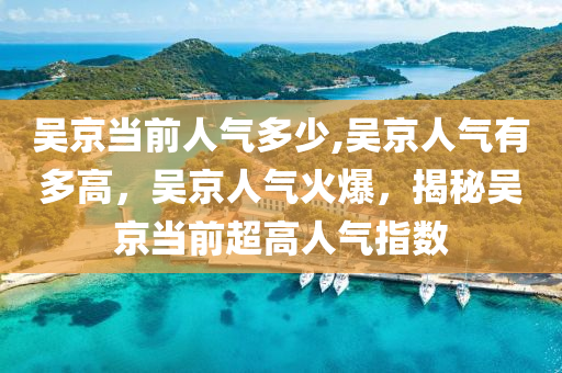 吴京当前人气多少,吴京人气有多高，吴京人气火爆，揭秘吴京当前超高人气指数