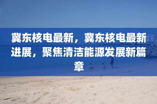 冀东核电最新，冀东核电最新进展，聚焦清洁能源发展新篇章