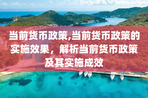 当前货币政策,当前货币政策的实施效果，解析当前货币政策及其实施成效