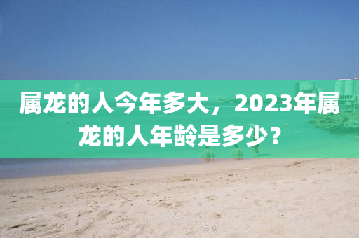 属龙的人今年多大，2023年属龙的人年龄是多少？