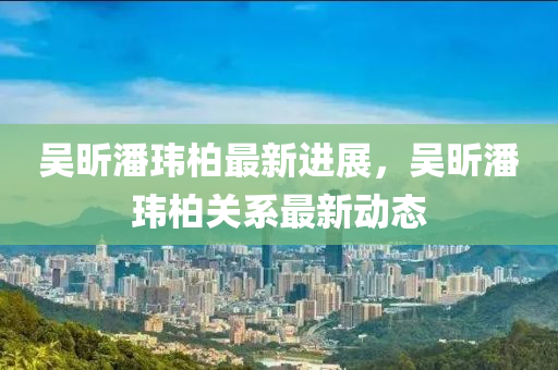 吴昕潘玮柏最新进展，吴昕潘玮柏关系最新动态