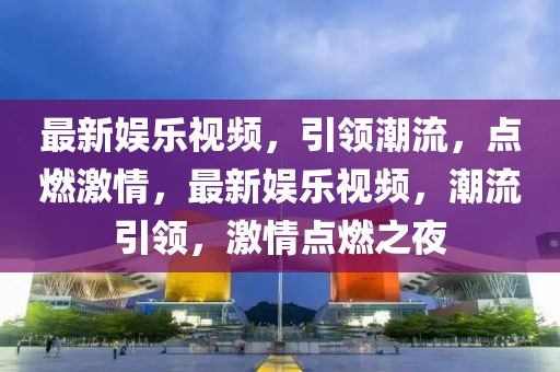 最新娱乐视频，引领潮流，点燃激情，最新娱乐视频，潮流引领，激情点燃之夜