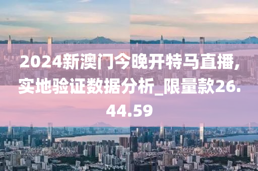 2024新澳门今晚开特马直播,实地验证数据分析_限量款26.44.59