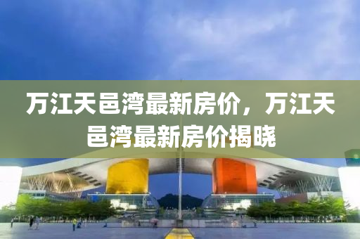 万江天邑湾最新房价，万江天邑湾最新房价揭晓