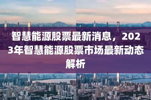 智慧能源股票最新消息，2023年智慧能源股票市场最新动态解析
