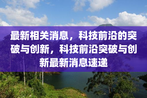 最新相关消息，科技前沿的突破与创新，科技前沿突破与创新最新消息速递