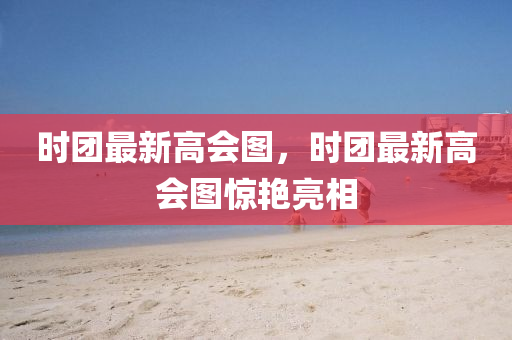 时团最新高会图，时团最新高会图惊艳亮相