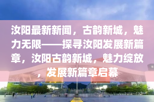 汝阳最新新闻，古韵新城，魅力无限——探寻汝阳发展新篇章，汝阳古韵新城，魅力绽放，发展新篇章启幕