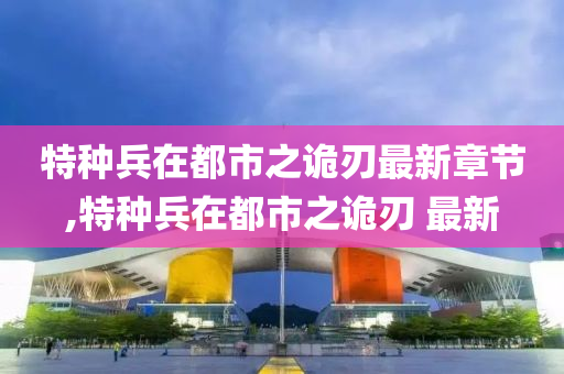 特种兵在都市之诡刃最新章节,特种兵在都市之诡刃 最新