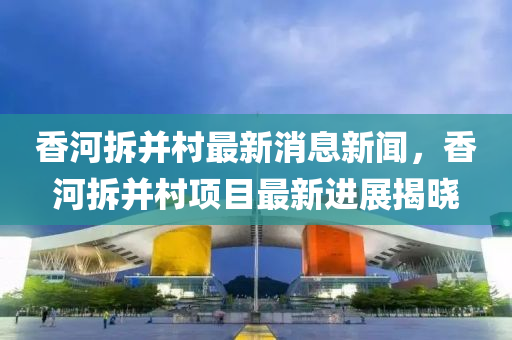 香河拆并村最新消息新闻，香河拆并村项目最新进展揭晓