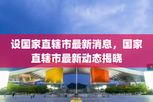 设国家直辖市最新消息，国家直辖市最新动态揭晓