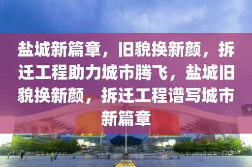 盐城新篇章，旧貌换新颜，拆迁工程助力城市腾飞，盐城旧貌换新颜，拆迁工程谱写城市新篇章