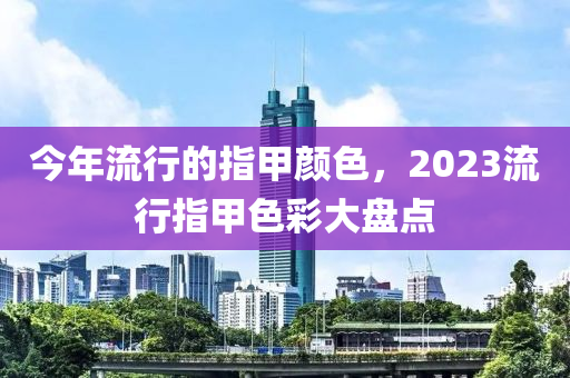 今年流行的指甲颜色，2023流行指甲色彩大盘点