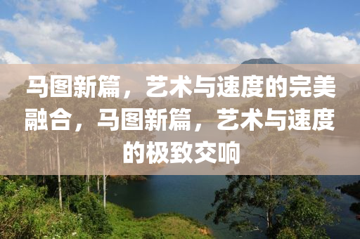 马图新篇，艺术与速度的完美融合，马图新篇，艺术与速度的极致交响