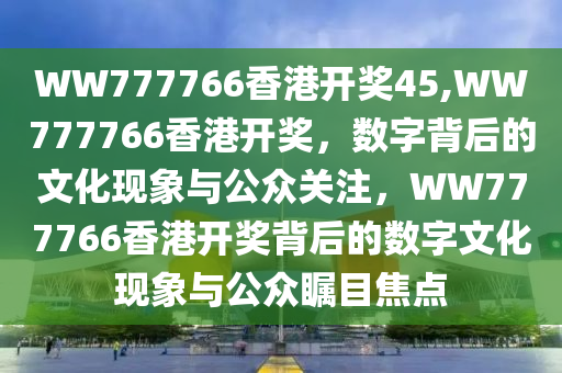 WW777766香港开奖45,WW777766香港开奖，数字背后的文化现象与公众关注，WW777766香港开奖背后的数字文化现象与公众瞩目焦点