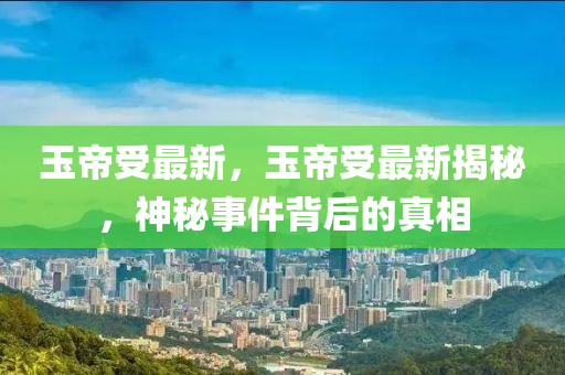 玉帝受最新，玉帝受最新揭秘，神秘事件背后的真相
