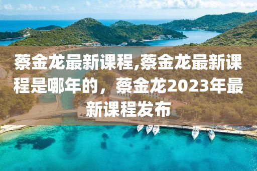 蔡金龙最新课程,蔡金龙最新课程是哪年的，蔡金龙2023年最新课程发布