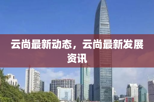 云尚最新动态，云尚最新发展资讯
