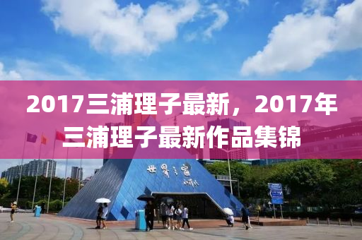 2017三浦理子最新，2017年三浦理子最新作品集锦