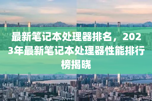 最新笔记本处理器排名，2023年最新笔记本处理器性能排行榜揭晓