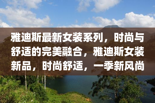 雅迪斯最新女装系列，时尚与舒适的完美融合，雅迪斯女装新品，时尚舒适，一季新风尚