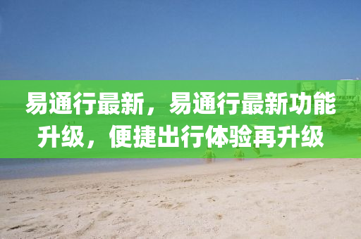 易通行最新，易通行最新功能升级，便捷出行体验再升级
