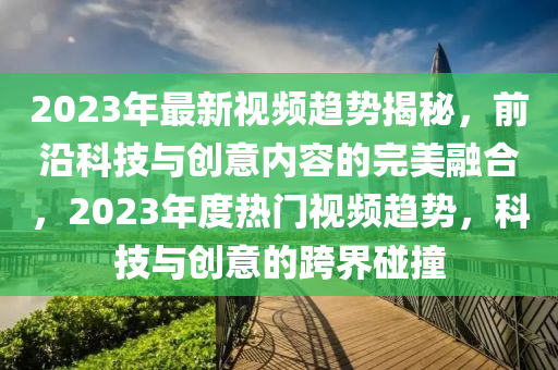 2023年最新视频趋势揭秘，前沿科技与创意内容的完美融合，2023年度热门视频趋势，科技与创意的跨界碰撞