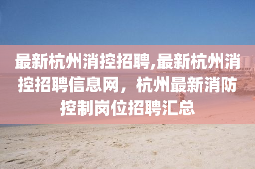 最新杭州消控招聘,最新杭州消控招聘信息网，杭州最新消防控制岗位招聘汇总