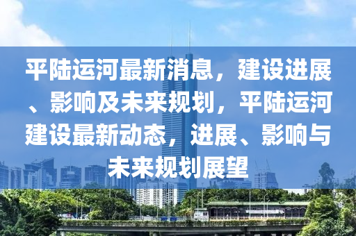 平陆运河最新消息，建设进展、影响及未来规划，平陆运河建设最新动态，进展、影响与未来规划展望