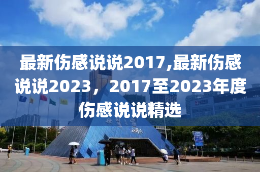 最新伤感说说2017,最新伤感说说2023，2017至2023年度伤感说说精选