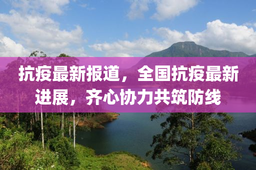 抗疫最新报道，全国抗疫最新进展，齐心协力共筑防线
