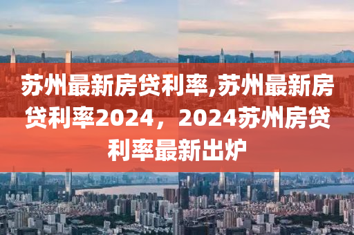 苏州最新房贷利率,苏州最新房贷利率2024，2024苏州房贷利率最新出炉