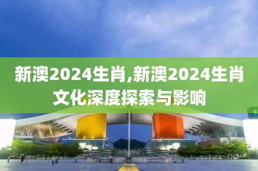 新澳2024生肖,新澳2024生肖文化深度探索与影响