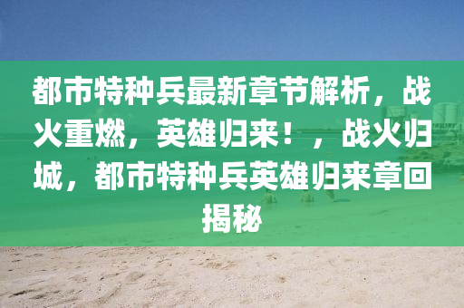 都市特种兵最新章节解析，战火重燃，英雄归来！，战火归城，都市特种兵英雄归来章回揭秘