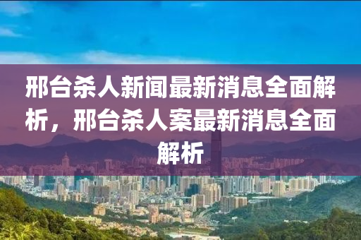 邢台杀人新闻最新消息全面解析，邢台杀人案最新消息全面解析