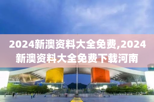 2024新澳资料大全免费,2024新澳资料大全免费下载河南