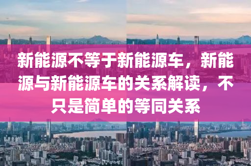 新能源不等于新能源车，新能源与新能源车的关系解读，不只是简单的等同关系