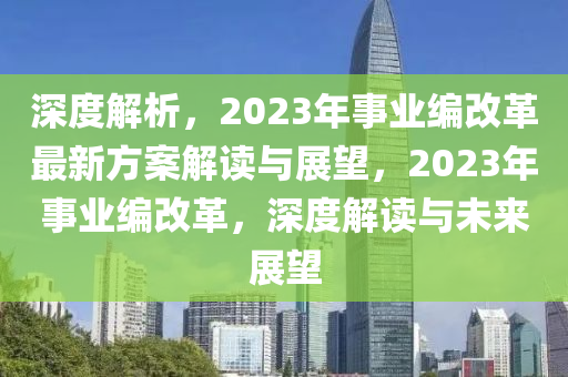 深度解析，2023年事业编改革最新方案解读与展望，2023年事业编改革，深度解读与未来展望