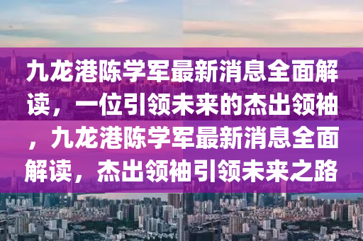 九龙港陈学军最新消息全面解读，一位引领未来的杰出领袖，九龙港陈学军最新消息全面解读，杰出领袖引领未来之路