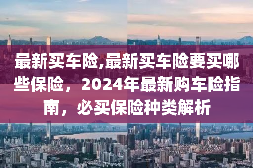 最新买车险,最新买车险要买哪些保险，2024年最新购车险指南，必买保险种类解析